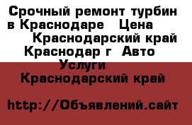 Срочный ремонт турбин в Краснодаре › Цена ­ 6 000 - Краснодарский край, Краснодар г. Авто » Услуги   . Краснодарский край